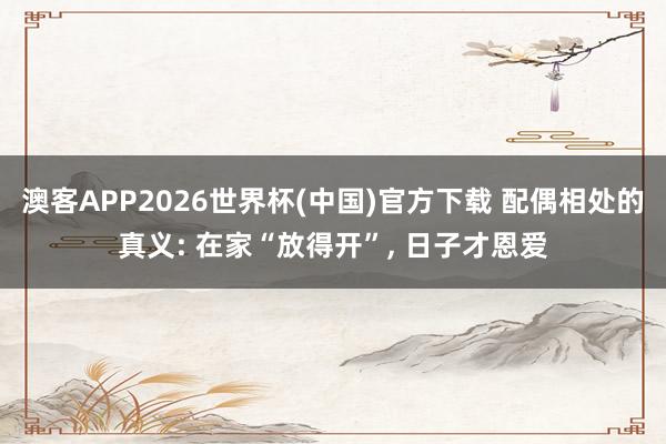 澳客APP2026世界杯(中国)官方下载 配偶相处的真义: 在家“放得开”, 日子才恩爱