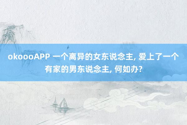 okoooAPP 一个离异的女东说念主， 爱上了一个有家的男东说念主， 何如办?