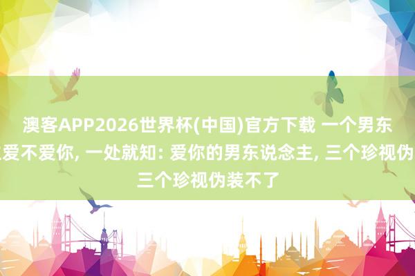 澳客APP2026世界杯(中国)官方下载 一个男东说念主爱不爱你， 一处就知: 爱你的男东说念主， 三个珍视伪装不了