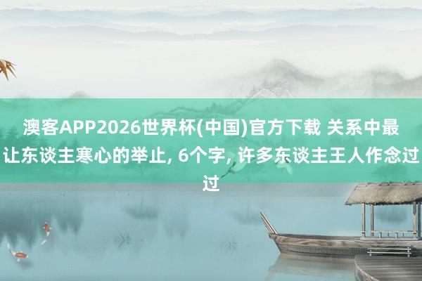 澳客APP2026世界杯(中国)官方下载 关系中最让东谈主寒心的举止， 6个字， 许多东谈主王人作念过