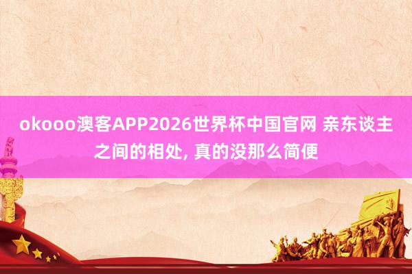 okooo澳客APP2026世界杯中国官网 亲东谈主之间的相处， 真的没那么简便