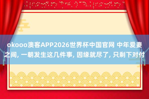 okooo澳客APP2026世界杯中国官网 中年爱妻之间， 一朝发生这几件事， 因缘就尽了， 只剩下对付