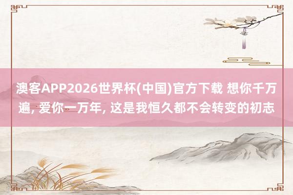 澳客APP2026世界杯(中国)官方下载 想你千万遍， 爱你一万年， 这是我恒久都不会转变的初志