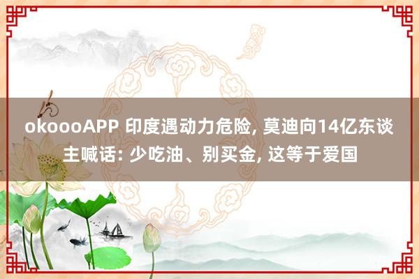 okoooAPP 印度遇动力危险， 莫迪向14亿东谈主喊话: 少吃油、别买金， 这等于爱国