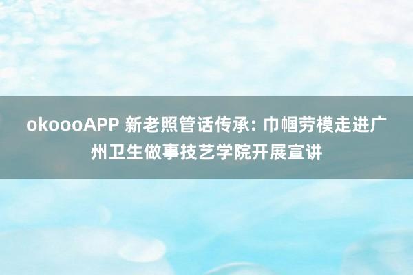 okoooAPP 新老照管话传承: 巾帼劳模走进广州卫生做事技艺学院开展宣讲