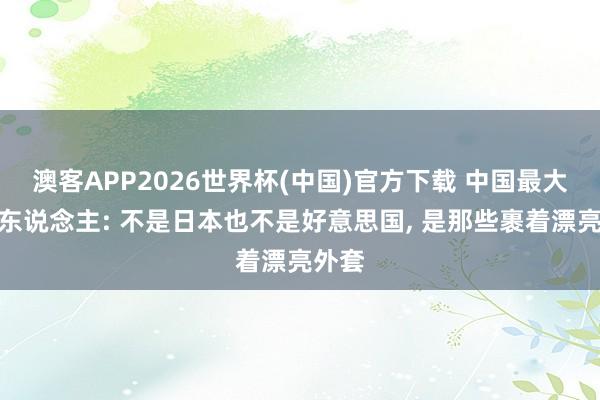 澳客APP2026世界杯(中国)官方下载 中国最大的敌东说念主: 不是日本也不是好意思国， 是那些裹着漂亮外套