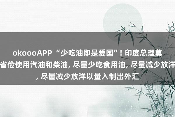 okoooAPP “少吃油即是爱国”! 印度总理莫迪称国民有株连省俭使用汽油和柴油， 尽量少吃食用油， 尽量减少放洋以量入制出外汇