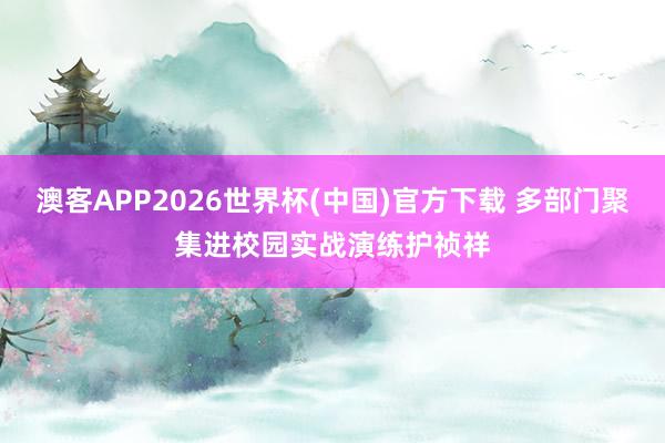 澳客APP2026世界杯(中国)官方下载 多部门聚集进校园实战演练护祯祥
