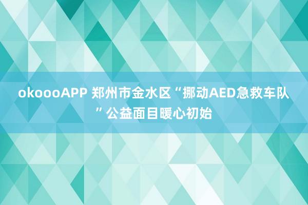 okoooAPP 郑州市金水区“挪动AED急救车队”公益面目暖心初始