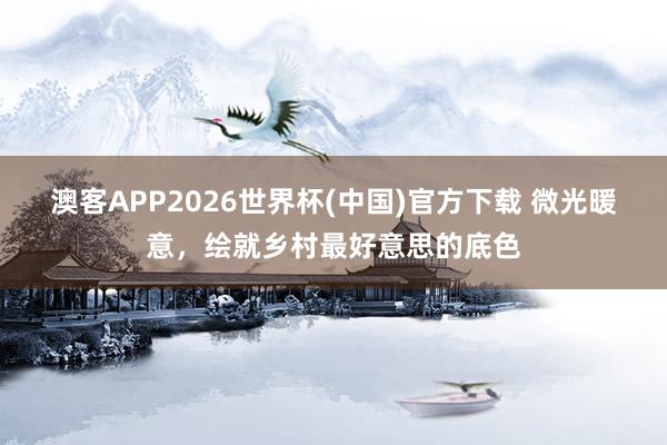 澳客APP2026世界杯(中国)官方下载 微光暖意，绘就乡村最好意思的底色