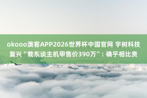 okooo澳客APP2026世界杯中国官网 宇树科技复兴“载东谈主机甲售价390万”: 确乎相比贵