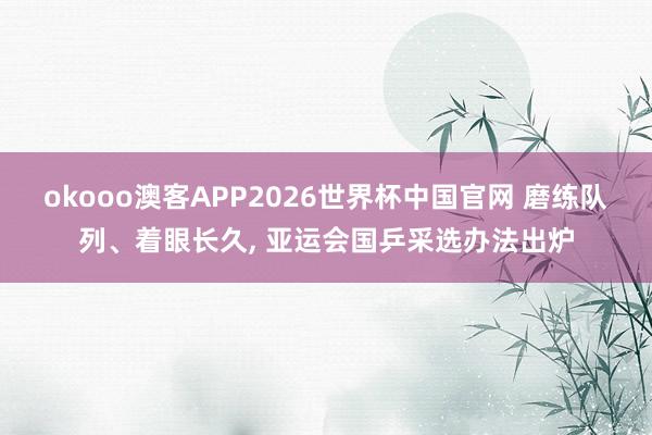 okooo澳客APP2026世界杯中国官网 磨练队列、着眼长久， 亚运会国乒采选办法出炉