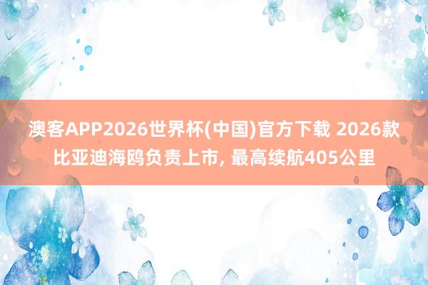 澳客APP2026世界杯(中国)官方下载 2026款比亚迪海鸥负责上市， 最高续航405公里