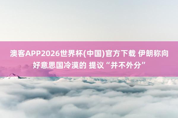 澳客APP2026世界杯(中国)官方下载 伊朗称向好意思国冷漠的 提议“并不外分”