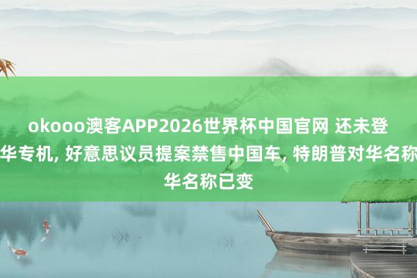 okooo澳客APP2026世界杯中国官网 还未登上访华专机, 好意思议员提案禁售中国车, 特朗普对华名称已变
