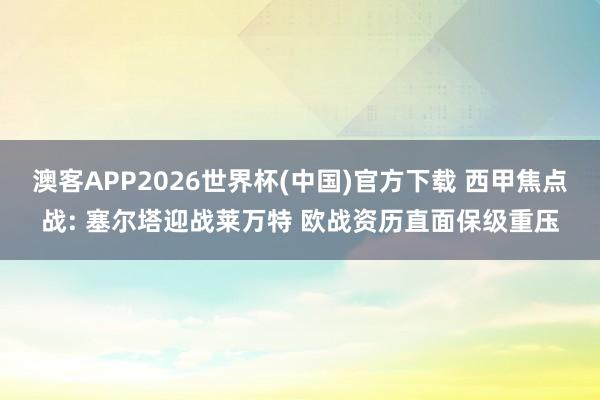 澳客APP2026世界杯(中国)官方下载 西甲焦点战: 塞尔塔迎战莱万特 欧战资历直面保级重压