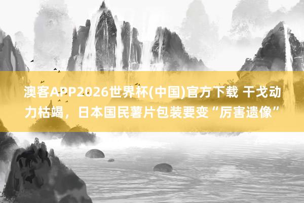 澳客APP2026世界杯(中国)官方下载 干戈动力枯竭，日本国民薯片包装要变“厉害遗像”