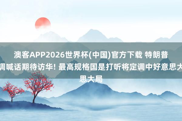 澳客APP2026世界杯(中国)官方下载 特朗普高调喊话期待访华! 最高规格国是打听将定调中好意思大局