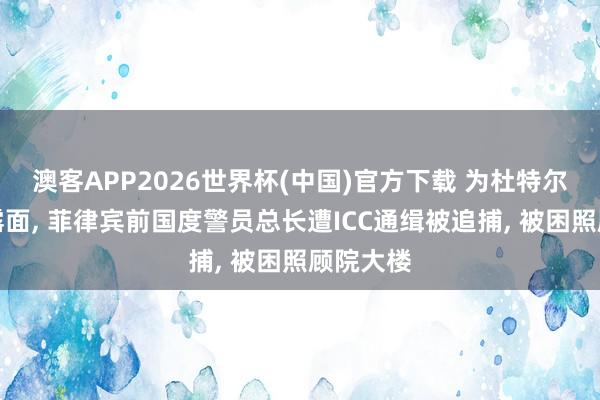 澳客APP2026世界杯(中国)官方下载 为杜特尔特眷属露面， 菲律宾前国度警员总长遭ICC通缉被追捕， 被困照顾院大楼