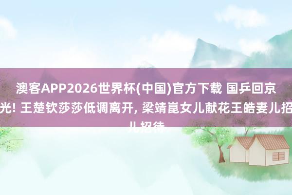 澳客APP2026世界杯(中国)官方下载 国乒回京曝光! 王楚钦莎莎低调离开， 梁靖崑女儿献花王皓妻儿招待