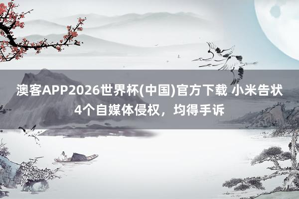 澳客APP2026世界杯(中国)官方下载 小米告状4个自媒体侵权，均得手诉