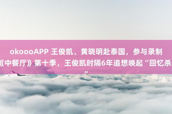 okoooAPP 王俊凯、黄晓明赴泰国，参与录制《中餐厅》第十季，王俊凯时隔6年追想唤起“回忆杀”