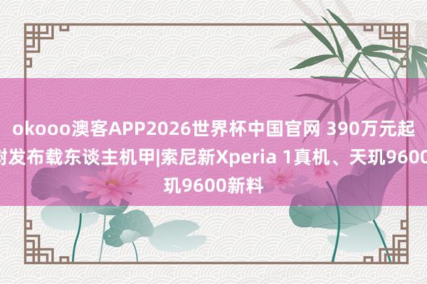 okooo澳客APP2026世界杯中国官网 390万元起, 宇树发布载东谈主机甲|索尼新Xperia 1真机、天玑9600新料
