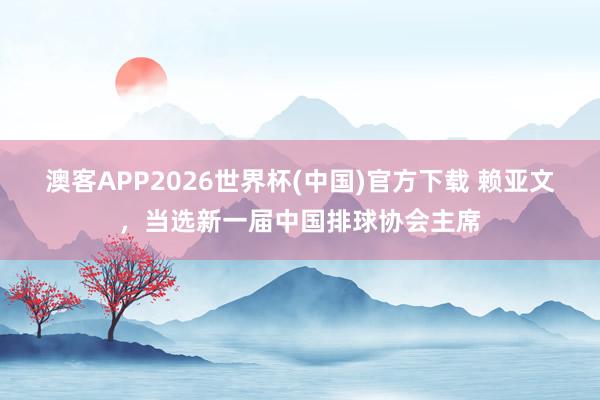 澳客APP2026世界杯(中国)官方下载 赖亚文,当选新一届中国排球协会主席