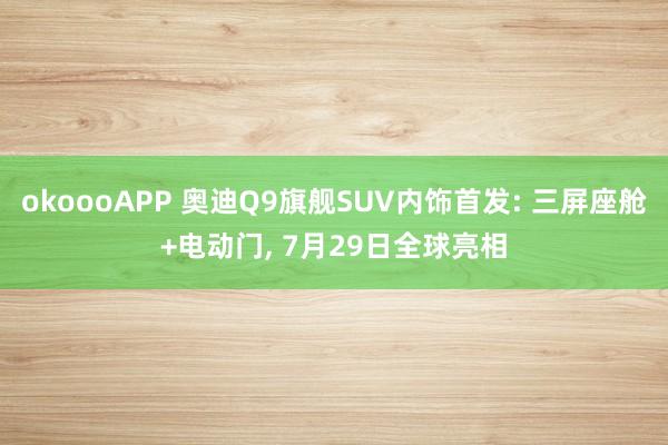 okoooAPP 奥迪Q9旗舰SUV内饰首发: 三屏座舱+电动门， 7月29日全球亮相