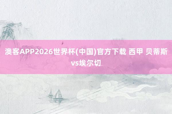 澳客APP2026世界杯(中国)官方下载 西甲 贝蒂斯vs埃尔切