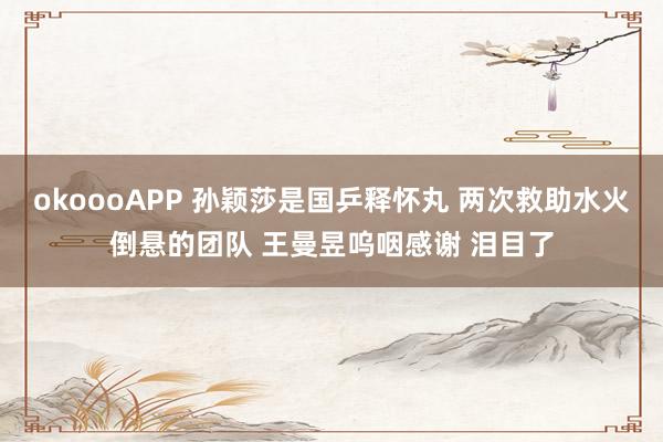 okoooAPP 孙颖莎是国乒释怀丸 两次救助水火倒悬的团队 王曼昱呜咽感谢 泪目了
