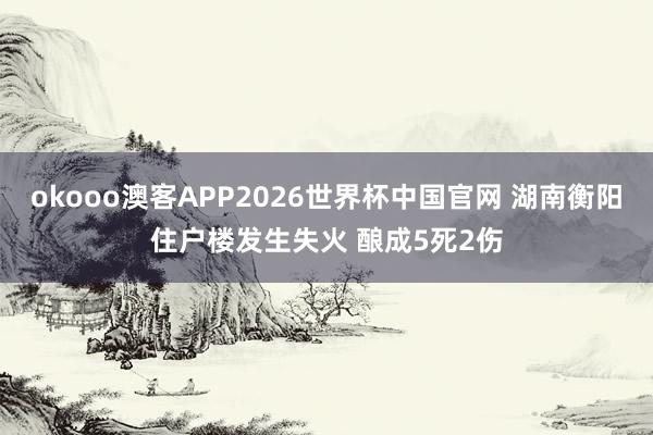 okooo澳客APP2026世界杯中国官网 湖南衡阳住户楼发生失火 酿成5死2伤