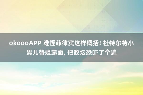 okoooAPP 难怪菲律宾这样概括! 杜特尔特小男儿替姐露面， 把政坛恐吓了个遍