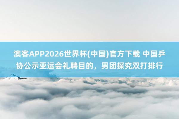 澳客APP2026世界杯(中国)官方下载 中国乒协公示亚运会礼聘目的，男团探究双打排行