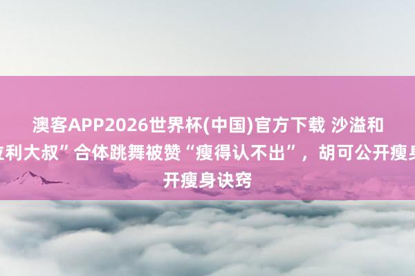 澳客APP2026世界杯(中国)官方下载 沙溢和“法拉利大叔”合体跳舞被赞“瘦得认不出”，胡可公开瘦身诀窍