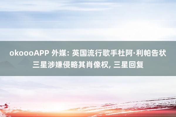 okoooAPP 外媒: 英国流行歌手杜阿·利帕告状三星涉嫌侵略其肖像权, 三星回复