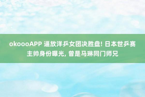 okoooAPP 逼放洋乒女团决胜盘! 日本世乒赛主帅身份曝光， 曾是马琳同门师兄