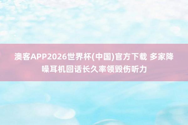 澳客APP2026世界杯(中国)官方下载 多家降噪耳机回话长久率领毁伤听力