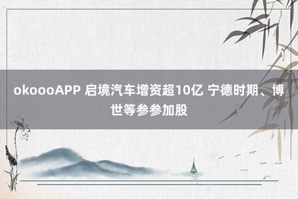 okoooAPP 启境汽车增资超10亿 宁德时期、博世等参参加股