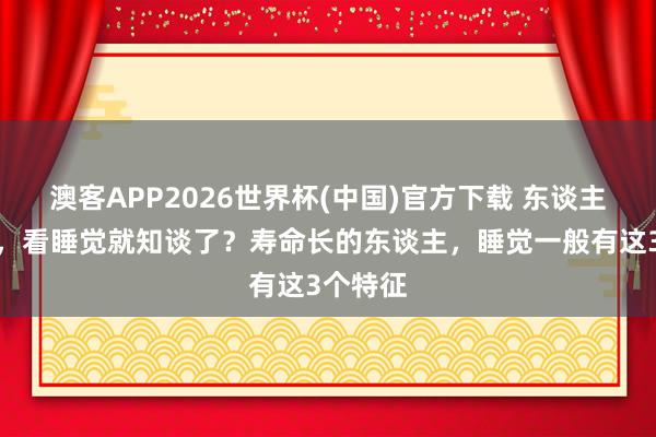 澳客APP2026世界杯(中国)官方下载 东谈主活多久，看睡觉就知谈了？寿命长的东谈主，睡觉一般有这3个特征