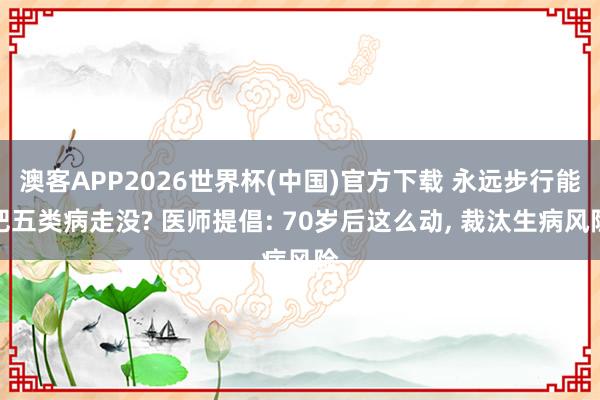 澳客APP2026世界杯(中国)官方下载 永远步行能把五类病走没? 医师提倡: 70岁后这么动， 裁汰生病风险
