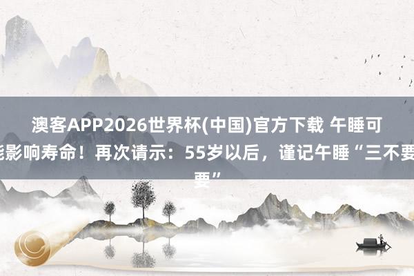 澳客APP2026世界杯(中国)官方下载 午睡可能影响寿命!再次请示:55岁以后,谨记午睡“三不要”