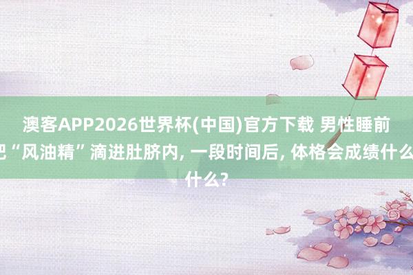 澳客APP2026世界杯(中国)官方下载 男性睡前把“风油精”滴进肚脐内， 一段时间后， 体格会成绩什么?