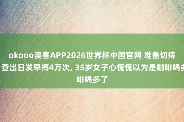 okooo澳客APP2026世界杯中国官网 准备切痔疮, 查出日发早搏4万次, 35岁女子心慌慌以为是咖啡喝多了