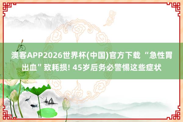 澳客APP2026世界杯(中国)官方下载 “急性胃出血”致耗损! 45岁后务必警惕这些症状