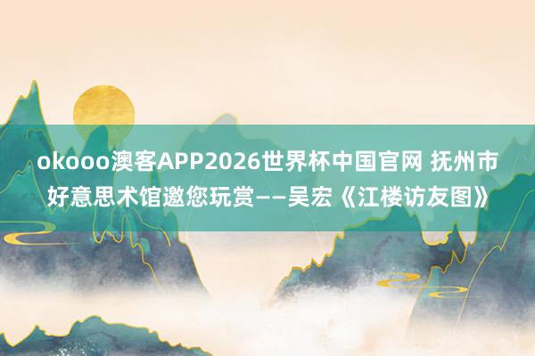 okooo澳客APP2026世界杯中国官网 抚州市好意思术馆邀您玩赏——吴宏《江楼访友图》