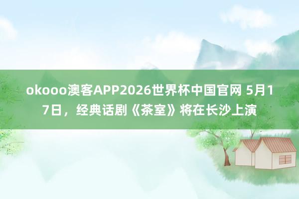 okooo澳客APP2026世界杯中国官网 5月17日，经典话剧《茶室》将在长沙上演