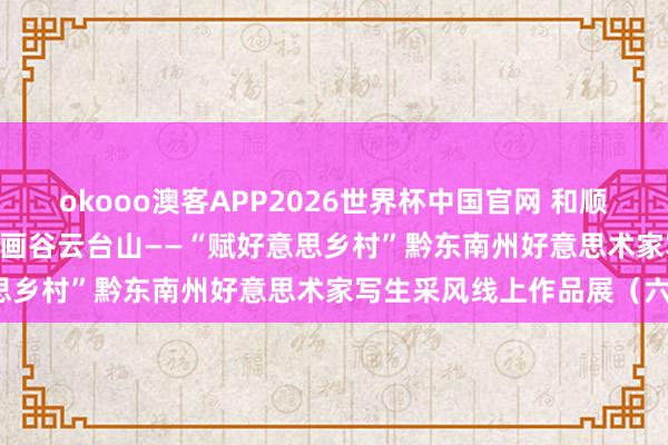 okooo澳客APP2026世界杯中国官网 和顺 | 天下当然遗产地，黔峰画谷云台山——“赋好意思乡村”黔东南州好意思术家写生采风线上作品展（六）
