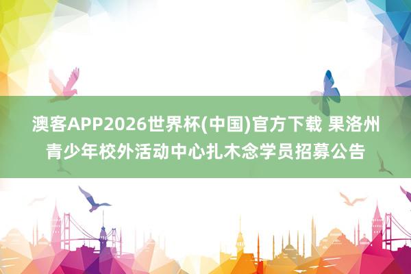 澳客APP2026世界杯(中国)官方下载 果洛州青少年校外活动中心扎木念学员招募公告