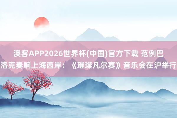 澳客APP2026世界杯(中国)官方下载 范例巴洛克奏响上海西岸：《璀璨凡尔赛》音乐会在沪举行